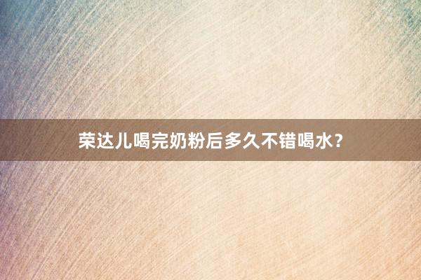 荣达儿喝完奶粉后多久不错喝水？
